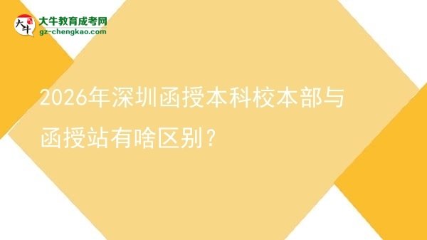 【圖解】2026年深圳函授本科校本部與函授站有啥區(qū)別？