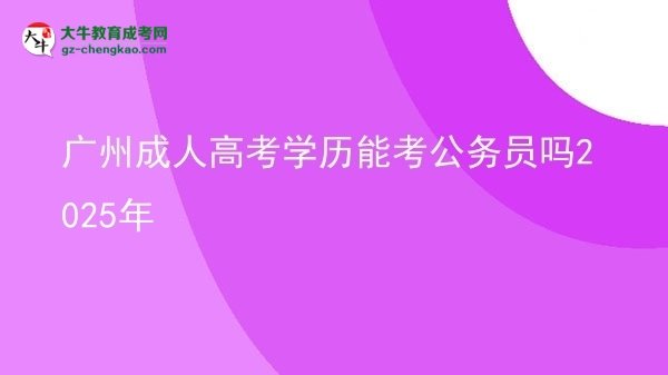 廣州成人高考學(xué)歷能考公務(wù)員嗎2025年圖片