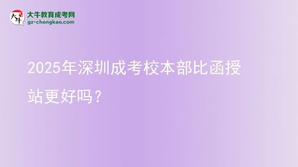 2025年深圳成考校本部比函授站更好嗎?圖片
