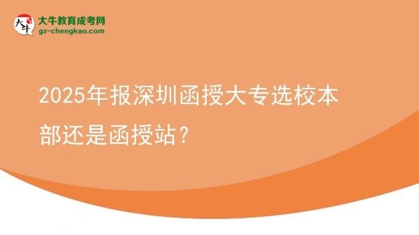 2025年報深圳函授大專選校本部還是函授站?圖片
